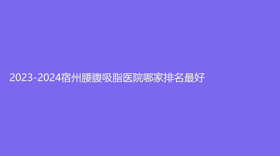 2023-2024宿州腰腹吸脂醫(yī)院哪家排名好？凱思、奕美診所、漢密爾頓醫(yī)學(xué)等機構(gòu)穩(wěn)