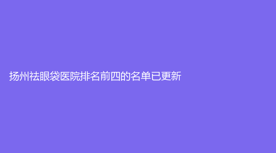 揚州祛眼袋醫(yī)院排名前四的名單已更新！美人訂制麗星、華美、南醫(yī)大友誼等機