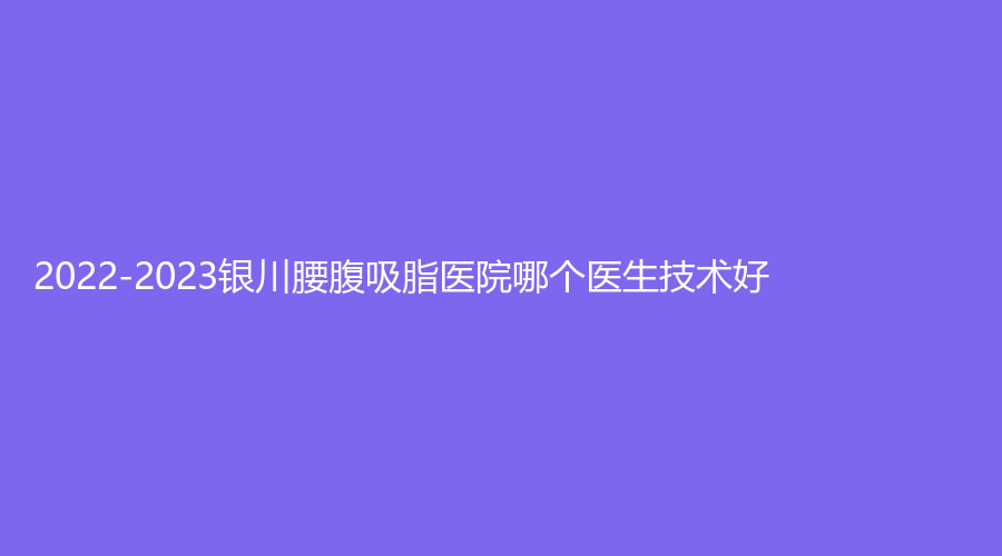 2022-2023銀川腰腹吸脂醫(yī)院哪個(gè)醫(yī)生技術(shù)好？