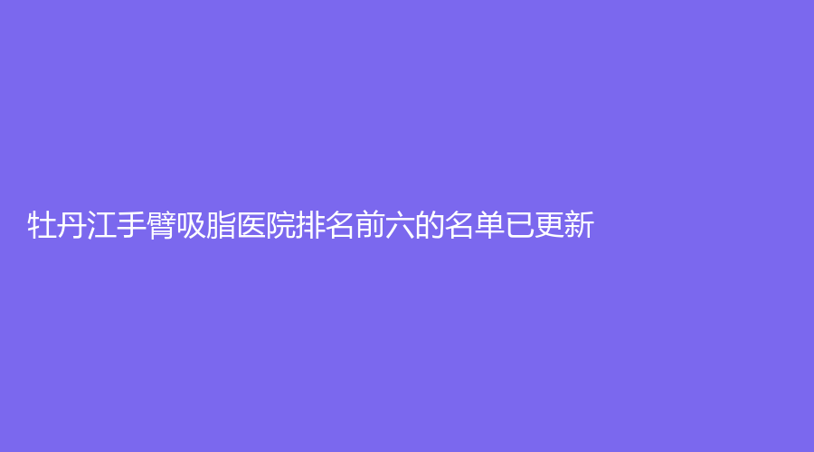 牡丹江手臂吸脂醫(yī)院排名前六的名單已更新！雅施門診、尹金哲、亮臉等機(jī)構(gòu)上