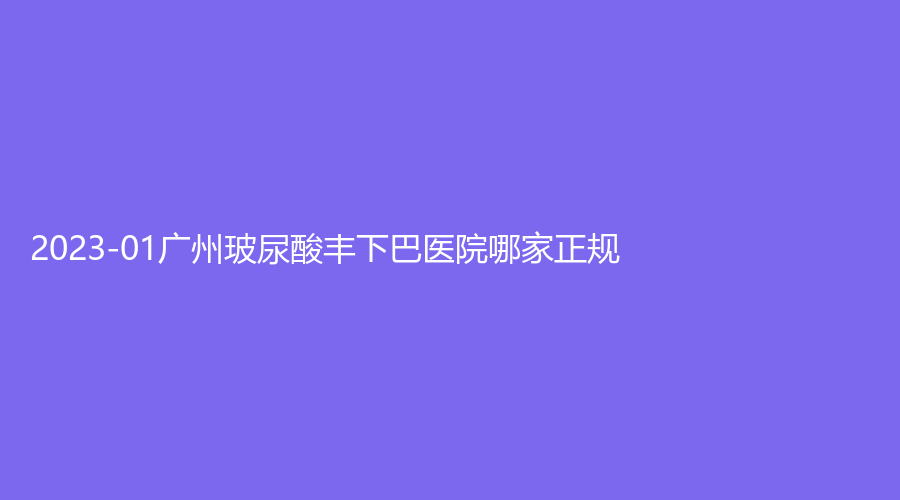 2023-01廣州玻尿酸豐下巴醫(yī)院哪家正規(guī)？禧萃診所、雪然靚兮診所、美黎美等機構不負眾望！
