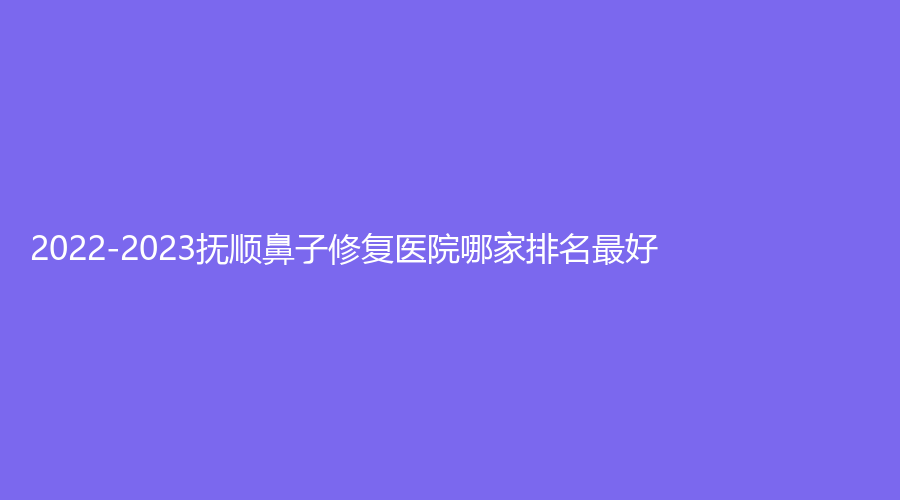 2022-2023撫順鼻子修復(fù)醫(yī)院哪家排名好？陳彩蓓（原新協(xié)和）診所、藍(lán)天診所、眼病醫(yī)院等機(jī)構(gòu)穩(wěn)居前三！