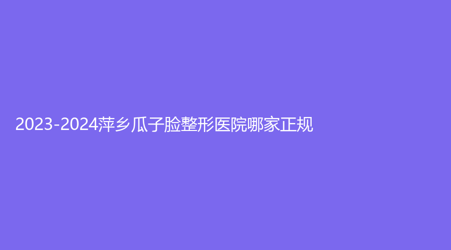 2023-2024萍鄉(xiāng)瓜子臉整形醫(yī)院哪家正規(guī)？天姿診所、優(yōu)美、百麗恒診所等機(jī)構(gòu)很受歡迎！