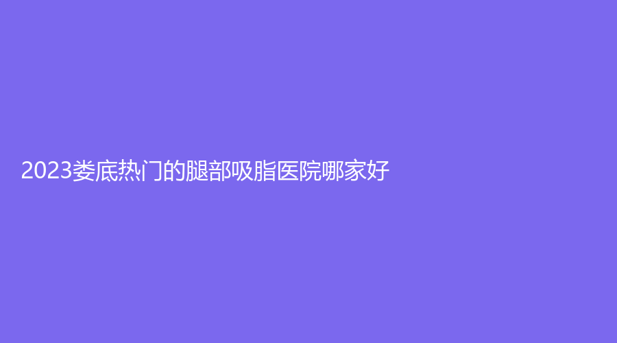 2023婁底熱門的腿部吸脂醫(yī)院哪家好？芯雅診所、星范、京都醫(yī)學(xué)等機(jī)構(gòu)哪個便宜？