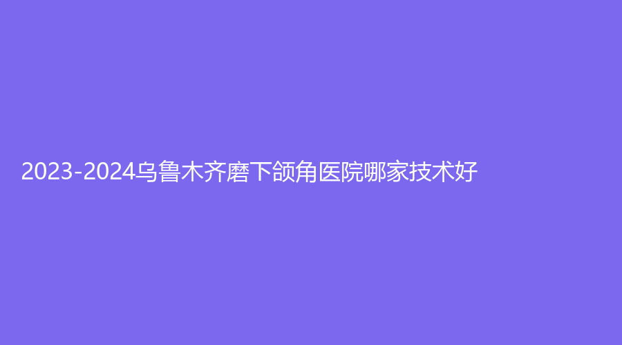 2023-2024烏魯木齊磨下頜角醫(yī)院哪家技術(shù)好？文艷診所、子桐診所、謎紗新頤美等機(jī)構(gòu)登頂前三！