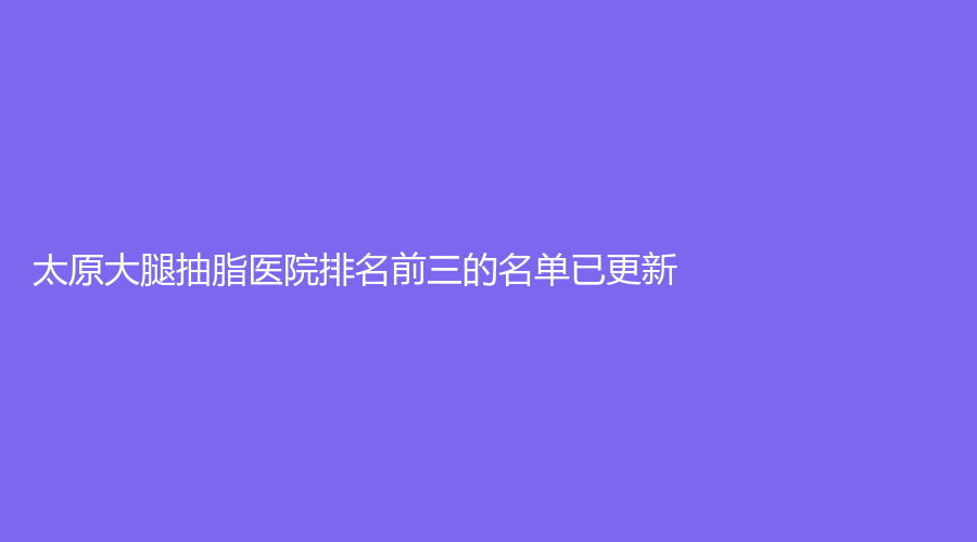 太原大腿抽脂醫(yī)院排名前三的名單已更新！美雅楓（原裴世榮）、濱菲頌雅、晉