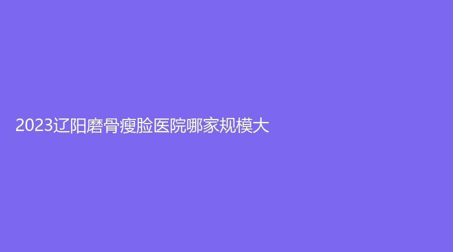 2023遼陽磨骨瘦臉醫(yī)院哪家規(guī)模大？凱美、徐野診所、燕麗等機(jī)構(gòu)哪家價格低？