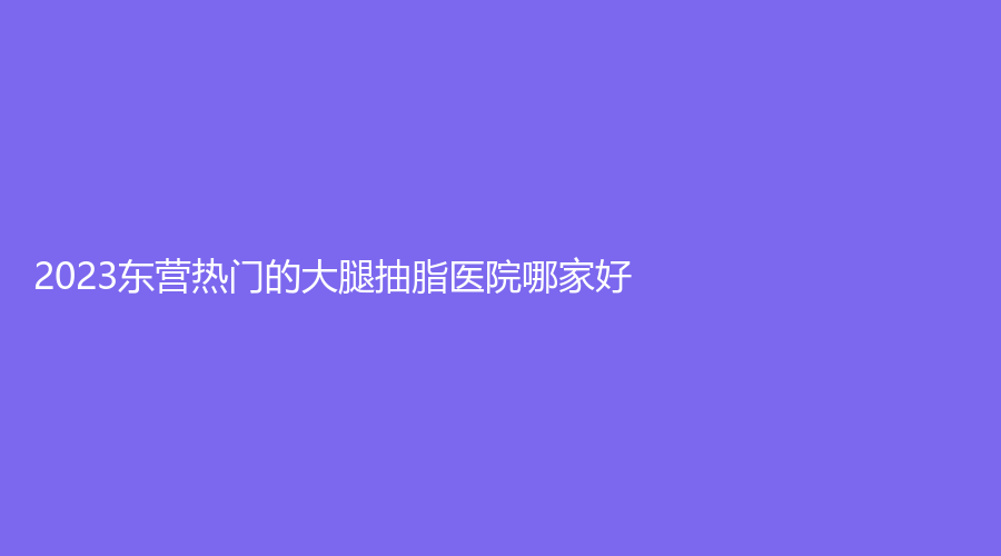 2023東營熱門的大腿抽脂醫(yī)院哪家好？