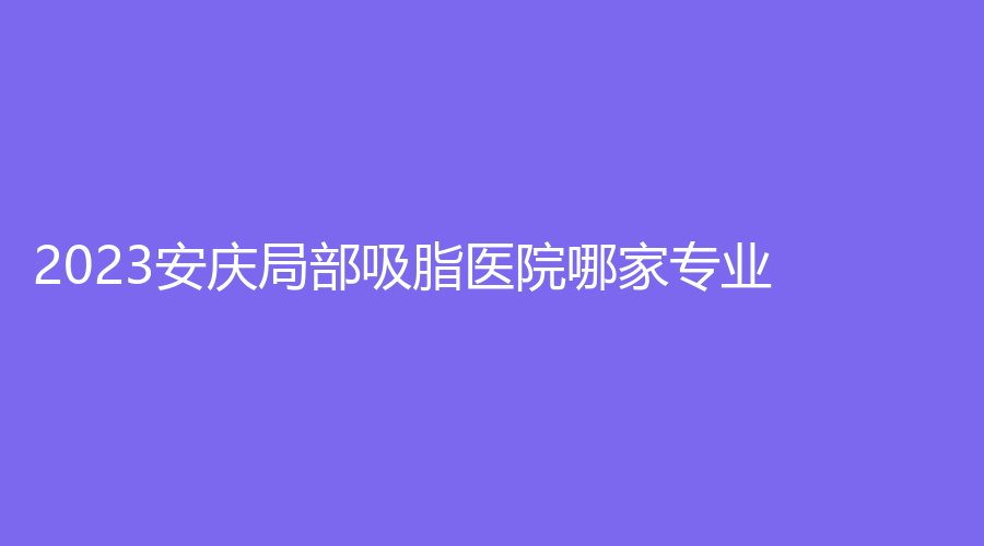 2023安慶局部吸脂醫(yī)院哪家專業(yè)？好夢、現(xiàn)代婦產(chǎn)醫(yī)院中心、安美等機(jī)構(gòu)哪家便