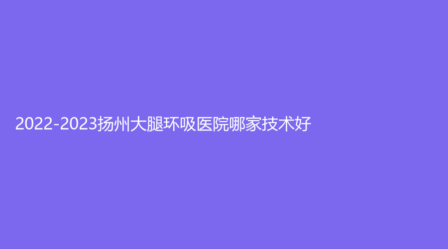2022-2023揚州大腿環(huán)吸醫(yī)院哪家技術(shù)好？美人訂制麗星、黃嬋診所、市中醫(yī)院醫(yī)學(xué)