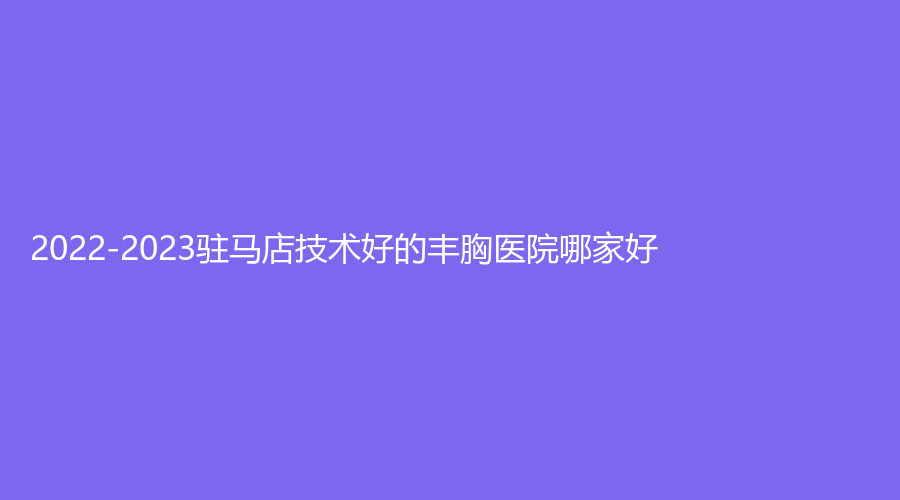 2022-2023駐馬店技術(shù)好的豐胸醫(yī)院哪家好？紐萊美、宋金軒熙沐診所、金玄宮診所