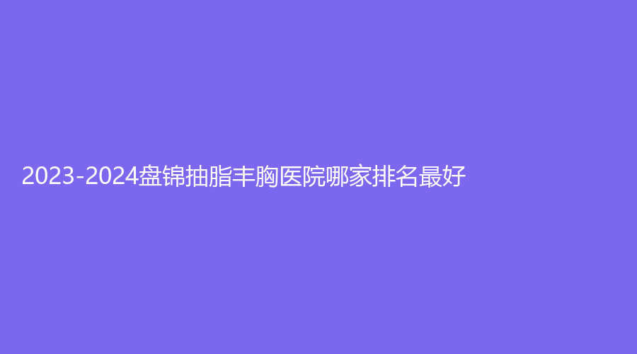 2023-2024盤錦抽脂豐胸醫(yī)院哪家排名好？