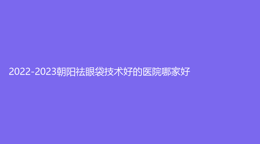 2022-2023朝陽祛眼袋技術(shù)好的醫(yī)院哪家好？