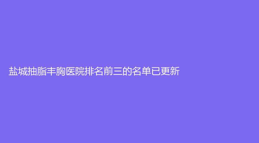 鹽城抽脂豐胸醫(yī)院排名前三的名單已更新！大豐維多利亞、宸熙（原愛芮思）、