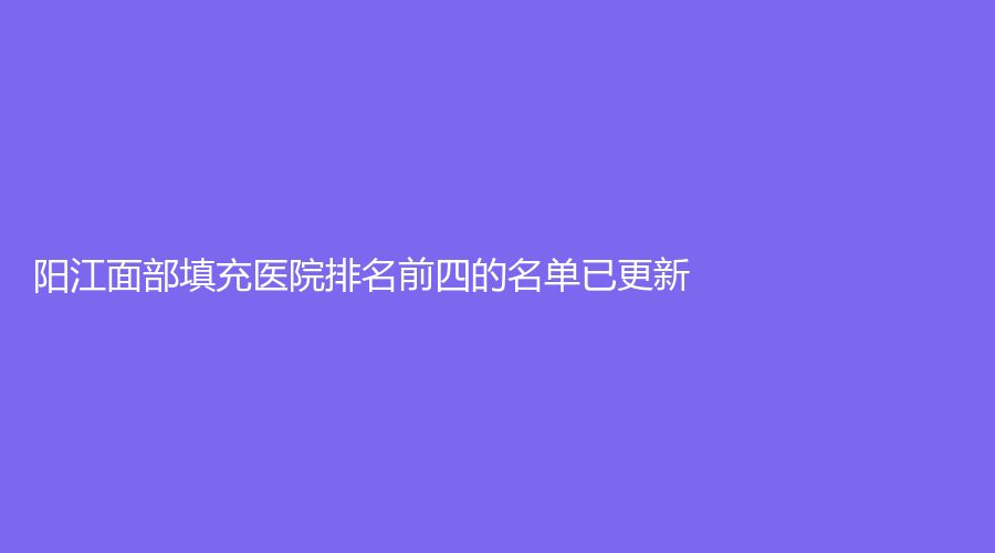 陽(yáng)江面部填充醫(yī)院排名前四的名單已更新！