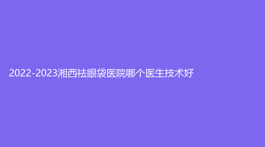 2022-2023湘西祛眼袋醫(yī)院哪個醫(yī)生技術(shù)好？韓影診所、吉首市人民醫(yī)院科、赫美等