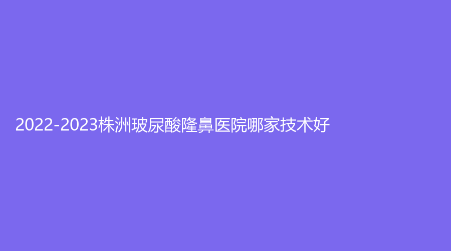 2022-2023株洲玻尿酸隆鼻醫(yī)院哪家技術(shù)好？